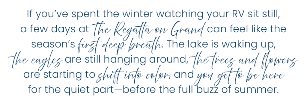 If you’ve spent the winter watching your RV sit still, a few days at The Regatta on Grand can feel like the season’s first deep breath. The lake is waking up, the eagles are still hanging around, the trees and flowers are starting to shift into color, and you get to be here for the quiet part—before the full buzz of summer.​